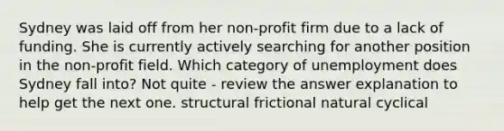 Sydney was laid off from her non-profit firm due to a lack of funding. She is currently actively searching for another position in the non-profit field. Which category of unemployment does Sydney fall into? Not quite - review the answer explanation to help get the next one. structural frictional natural cyclical