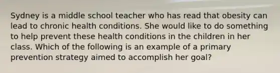 Sydney is a middle school teacher who has read that obesity can lead to chronic health conditions. She would like to do something to help prevent these health conditions in the children in her class. Which of the following is an example of a primary prevention strategy aimed to accomplish her goal?