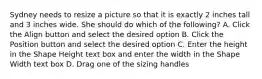 Sydney needs to resize a picture so that it is exactly 2 inches tall and 3 inches wide. She should do which of the following? A. Click the Align button and select the desired option B. Click the Position button and select the desired option C. Enter the height in the Shape Height text box and enter the width in the Shape Width text box D. Drag one of the sizing handles