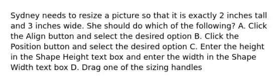 Sydney needs to resize a picture so that it is exactly 2 inches tall and 3 inches wide. She should do which of the following? A. Click the Align button and select the desired option B. Click the Position button and select the desired option C. Enter the height in the Shape Height text box and enter the width in the Shape Width text box D. Drag one of the sizing handles