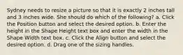 Sydney needs to resize a picture so that it is exactly 2 inches tall and 3 inches wide. She should do which of the following? a. Click the Position button and select the desired option. b. Enter the height in the Shape Height text box and enter the width in the Shape Width text box. c. Click the Align button and select the desired option. d. Drag one of the sizing handles.