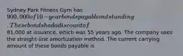 Sydney Park Fitness Gym has 900,000 of 10​-year bonds payable outstanding. These bonds had a discount of81,000 at​ issuance, which was 55 years ago. The company uses the​ straight-line amortization method. The current carrying amount of these bonds payable is