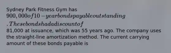 Sydney Park Fitness Gym has 900,000 of 10​-year bonds payable outstanding. These bonds had a discount of81,000 at​ issuance, which was 55 years ago. The company uses the​ straight-line amortization method. The current carrying amount of these bonds payable is