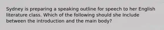 Sydney is preparing a speaking outline for speech to her English literature class. Which of the following should she Include between the introduction and the main body?