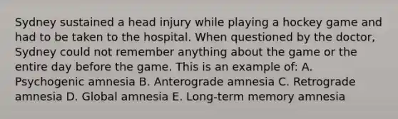 Sydney sustained a head injury while playing a hockey game and had to be taken to the hospital. When questioned by the doctor, Sydney could not remember anything about the game or the entire day before the game. This is an example of: A. Psychogenic amnesia B. Anterograde amnesia C. Retrograde amnesia D. Global amnesia E. Long-term memory amnesia