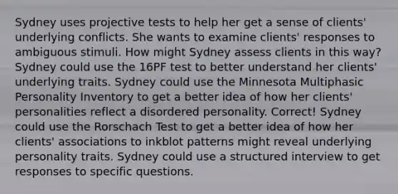 Sydney uses projective tests to help her get a sense of clients' underlying conflicts. She wants to examine clients' responses to ambiguous stimuli. How might Sydney assess clients in this way? Sydney could use the 16PF test to better understand her clients' underlying traits. Sydney could use the Minnesota Multiphasic Personality Inventory to get a better idea of how her clients' personalities reflect a disordered personality. Correct! Sydney could use the Rorschach Test to get a better idea of how her clients' associations to inkblot patterns might reveal underlying personality traits. Sydney could use a structured interview to get responses to specific questions.