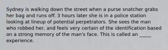 Sydney is walking down the street when a purse snatcher grabs her bag and runs off. 3 hours later she is in a police station looking at lineup of potential perpetrators. She sees the man who robbed her, and feels very certain of the identification based on a strong memory of the man's face. This is called an _____ experience.