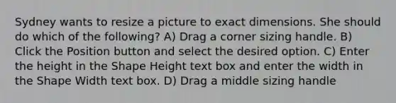 Sydney wants to resize a picture to exact dimensions. She should do which of the following? A) Drag a corner sizing handle. B) Click the Position button and select the desired option. C) Enter the height in the Shape Height text box and enter the width in the Shape Width text box. D) Drag a middle sizing handle