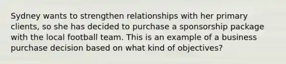 Sydney wants to strengthen relationships with her primary clients, so she has decided to purchase a sponsorship package with the local football team. This is an example of a business purchase decision based on what kind of objectives?