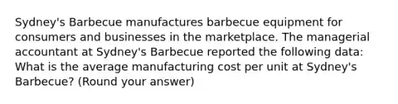 Sydney's Barbecue manufactures barbecue equipment for consumers and businesses in the marketplace. The managerial accountant at Sydney's Barbecue reported the following data: What is the average manufacturing cost per unit at Sydney's Barbecue? (Round your answer)