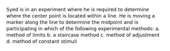 Syed is in an experiment where he is required to determine where the center point is located within a line. He is moving a marker along the line to determine the midpoint and is participating in which of the following experimental methods: a. method of limits b. a staircase method c. method of adjustment d. method of constant stimuli