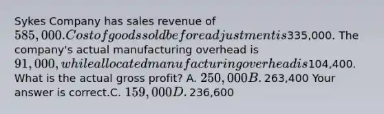 Sykes Company has sales revenue of​ 585,000. Cost of goods sold before adjustment is​335,000. The​ company's actual manufacturing overhead is​ 91,000, while allocated manufacturing overhead is​104,400. What is the actual gross​ profit? A. ​250,000 B. ​263,400 Your answer is correct.C. ​159,000 D. ​236,600