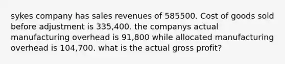 sykes company has sales revenues of 585500. Cost of goods sold before adjustment is 335,400. the companys actual manufacturing overhead is 91,800 while allocated manufacturing overhead is 104,700. what is the actual gross profit?