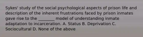 Sykes' study of the social psychological aspects of prison life and description of the inherent frustrations faced by prison inmates gave rise to the ________ model of understanding inmate adaptation to incarceration. A. Status B. Deprivation C. Sociocultural D. None of the above