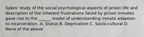 Sykes' study of the social psychological aspects of prison life and description of the inherent frustrations faced by prison inmates gave rise to the ______ model of understanding inmate adaption to incarceration. A. Status B. Deprivation C. Socio-cultural D. None of the above