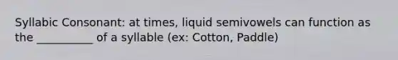 Syllabic Consonant: at times, liquid semivowels can function as the __________ of a syllable (ex: Cotton, Paddle)