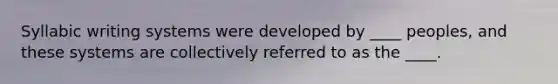 Syllabic writing systems were developed by ____ peoples, and these systems are collectively referred to as the ____.