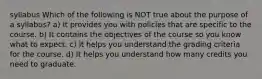 syllabus Which of the following is NOT true about the purpose of a syllabus? a) It provides you with policies that are specific to the course. b) It contains the objectives of the course so you know what to expect. c) It helps you understand the grading criteria for the course. d) It helps you understand how many credits you need to graduate.