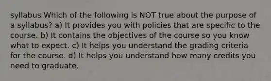 syllabus Which of the following is NOT true about the purpose of a syllabus? a) It provides you with policies that are specific to the course. b) It contains the objectives of the course so you know what to expect. c) It helps you understand the grading criteria for the course. d) It helps you understand how many credits you need to graduate.