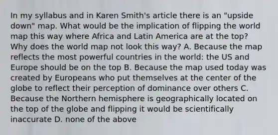 In my syllabus and in Karen Smith's article there is an "upside down" map. What would be the implication of flipping the world map this way where Africa and Latin America are at the top? Why does the world map not look this way? A. Because the map reflects the most powerful countries in the world: the US and Europe should be on the top B. Because the map used today was created by Europeans who put themselves at the center of the globe to reflect their perception of dominance over others C. Because the Northern hemisphere is geographically located on the top of the globe and flipping it would be scientifically inaccurate D. none of the above