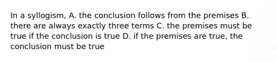 In a syllogism, A. the conclusion follows from the premises B. there are always exactly three terms C. the premises must be true if the conclusion is true D. if the premises are true, the conclusion must be true