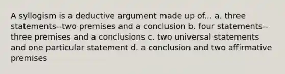 A syllogism is a deductive argument made up of... a. three statements--two premises and a conclusion b. four statements--three premises and a conclusions c. two universal statements and one particular statement d. a conclusion and two affirmative premises