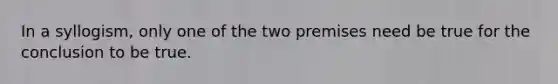 In a syllogism, only one of the two premises need be true for the conclusion to be true.