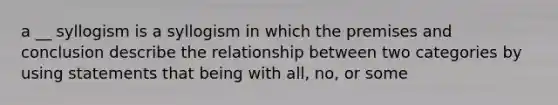 a __ syllogism is a syllogism in which the premises and conclusion describe the relationship between two categories by using statements that being with all, no, or some