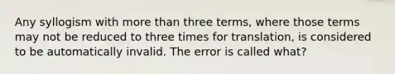 Any syllogism with more than three terms, where those terms may not be reduced to three times for translation, is considered to be automatically invalid. The error is called what?