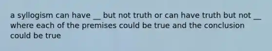 a syllogism can have __ but not truth or can have truth but not __ where each of the premises could be true and the conclusion could be true