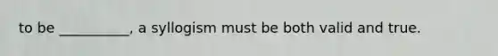 to be __________, a syllogism must be both valid and true.