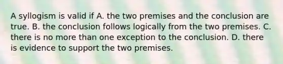 A syllogism is valid if A. the two premises and the conclusion are true. B. the conclusion follows logically from the two premises. C. there is no more than one exception to the conclusion. D. there is evidence to support the two premises.