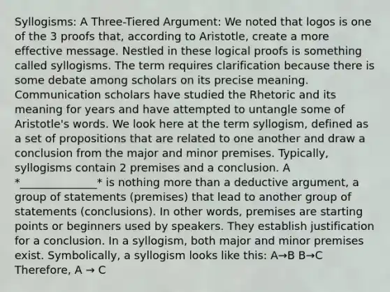 Syllogisms: A Three-Tiered Argument: We noted that logos is one of the 3 proofs that, according to Aristotle, create a more effective message. Nestled in these logical proofs is something called syllogisms. The term requires clarification because there is some debate among scholars on its precise meaning. Communication scholars have studied the Rhetoric and its meaning for years and have attempted to untangle some of Aristotle's words. We look here at the term syllogism, defined as a set of propositions that are related to one another and draw a conclusion from the major and minor premises. Typically, syllogisms contain 2 premises and a conclusion. A *______________* is nothing more than a deductive argument, a group of statements (premises) that lead to another group of statements (conclusions). In other words, premises are starting points or beginners used by speakers. They establish justification for a conclusion. In a syllogism, both major and minor premises exist. Symbolically, a syllogism looks like this: A→B B→C Therefore, A → C