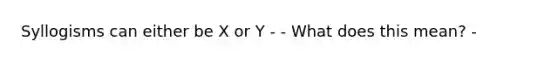 Syllogisms can either be X or Y - - What does this mean? -