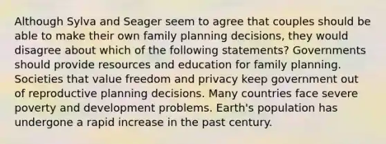 Although Sylva and Seager seem to agree that couples should be able to make their own family planning decisions, they would disagree about which of the following statements? Governments should provide resources and education for family planning. Societies that value freedom and privacy keep government out of reproductive planning decisions. Many countries face severe poverty and development problems. Earth's population has undergone a rapid increase in the past century.