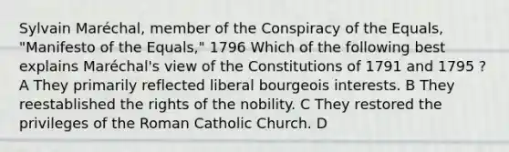 Sylvain Maréchal, member of the Conspiracy of the Equals, "Manifesto of the Equals," 1796 Which of the following best explains Maréchal's view of the Constitutions of 1791 and 1795 ? A They primarily reflected liberal bourgeois interests. B They reestablished the rights of the nobility. C They restored the privileges of the Roman Catholic Church. D