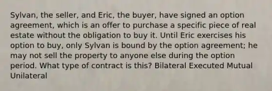 Sylvan, the seller, and Eric, the buyer, have signed an option agreement, which is an offer to purchase a specific piece of real estate without the obligation to buy it. Until Eric exercises his option to buy, only Sylvan is bound by the option agreement; he may not sell the property to anyone else during the option period. What type of contract is this? Bilateral Executed Mutual Unilateral