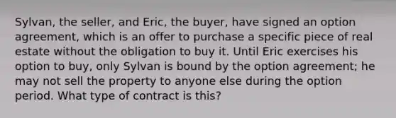 Sylvan, the seller, and Eric, the buyer, have signed an option agreement, which is an offer to purchase a specific piece of real estate without the obligation to buy it. Until Eric exercises his option to buy, only Sylvan is bound by the option agreement; he may not sell the property to anyone else during the option period. What type of contract is this?