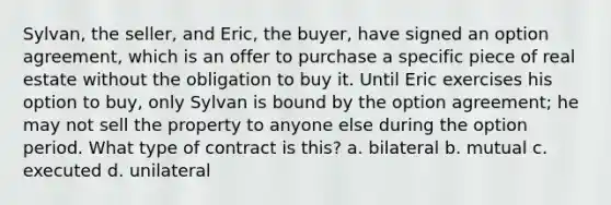 Sylvan, the seller, and Eric, the buyer, have signed an option agreement, which is an offer to purchase a specific piece of real estate without the obligation to buy it. Until Eric exercises his option to buy, only Sylvan is bound by the option agreement; he may not sell the property to anyone else during the option period. What type of contract is this? a. bilateral b. mutual c. executed d. unilateral