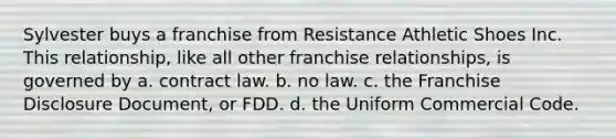 Sylvester buys a franchise from Resistance Athletic Shoes Inc. This relationship, like all other franchise relationships, is governed by​ a. ​contract law. b. ​no law. c. ​the Franchise Disclosure Document, or FDD. d. ​the Uniform Commercial Code.