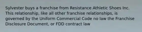 Sylvester buys a franchise from Resistance Athletic Shoes Inc. This relationship, like all other franchise relationships, is governed by the Uniform Commercial Code no law the Franchise Disclosure Document, or FDD contract law