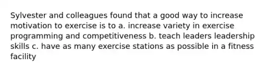 Sylvester and colleagues found that a good way to increase motivation to exercise is to a. increase variety in exercise programming and competitiveness b. teach leaders leadership skills c. have as many exercise stations as possible in a fitness facility