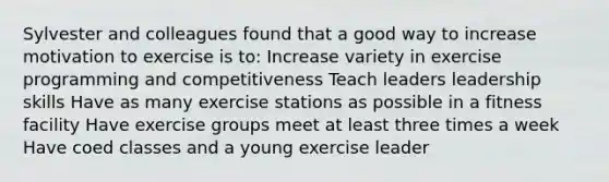 Sylvester and colleagues found that a good way to increase motivation to exercise is to: Increase variety in exercise programming and competitiveness Teach leaders leadership skills Have as many exercise stations as possible in a fitness facility Have exercise groups meet at least three times a week Have coed classes and a young exercise leader