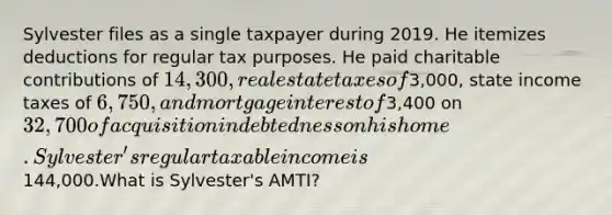 Sylvester files as a single taxpayer during 2019. He itemizes deductions for regular tax purposes. He paid charitable contributions of 14,300, real estate taxes of3,000, state income taxes of 6,750, and mortgage interest of3,400 on 32,700 of acquisition indebtedness on his home. Sylvester's regular taxable income is144,000.What is Sylvester's AMTI?