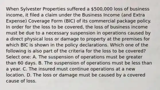 When Sylvester Properties suffered a 500,000 loss of business income, it filed a claim under the Business Income (and Extra Expense) Coverage Form (BIC) of its commercial package policy. In order for the loss to be covered, the loss of business income must be due to a necessary suspension in operations caused by a direct physical loss or damage to property at the premises for which BIC is shown in the policy declarations. Which one of the following is also part of the criteria for the loss to be covered? Select one: A. The suspension of operations must be greater than 60 days. B. The suspension of operations must be less than a year. C. The insured must continue operations at a new location. D. The loss or damage must be caused by a covered cause of loss.