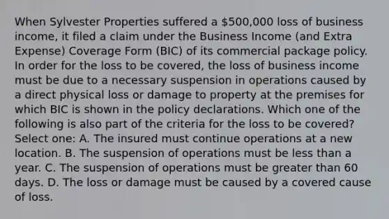 When Sylvester Properties suffered a 500,000 loss of business income, it filed a claim under the Business Income (and Extra Expense) Coverage Form (BIC) of its commercial package policy. In order for the loss to be covered, the loss of business income must be due to a necessary suspension in operations caused by a direct physical loss or damage to property at the premises for which BIC is shown in the policy declarations. Which one of the following is also part of the criteria for the loss to be covered? Select one: A. The insured must continue operations at a new location. B. The suspension of operations must be less than a year. C. The suspension of operations must be greater than 60 days. D. The loss or damage must be caused by a covered cause of loss.