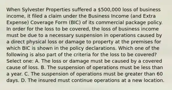 When Sylvester Properties suffered a 500,000 loss of business income, it filed a claim under the Business Income (and Extra Expense) Coverage Form (BIC) of its commercial package policy. In order for the loss to be covered, the loss of business income must be due to a necessary suspension in operations caused by a direct physical loss or damage to property at the premises for which BIC is shown in the policy declarations. Which one of the following is also part of the criteria for the loss to be covered? Select one: A. The loss or damage must be caused by a covered cause of loss. B. The suspension of operations must be less than a year. C. The suspension of operations must be greater than 60 days. D. The insured must continue operations at a new location.