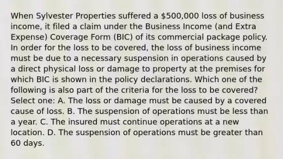 When Sylvester Properties suffered a 500,000 loss of business income, it filed a claim under the Business Income (and Extra Expense) Coverage Form (BIC) of its commercial package policy. In order for the loss to be covered, the loss of business income must be due to a necessary suspension in operations caused by a direct physical loss or damage to property at the premises for which BIC is shown in the policy declarations. Which one of the following is also part of the criteria for the loss to be covered? Select one: A. The loss or damage must be caused by a covered cause of loss. B. The suspension of operations must be less than a year. C. The insured must continue operations at a new location. D. The suspension of operations must be greater than 60 days.