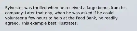 Sylvester was thrilled when he received a large bonus from his company. Later that day, when he was asked if he could volunteer a few hours to help at the Food Bank, he readily agreed. This example best illustrates: