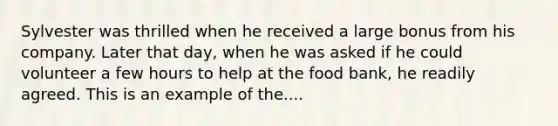 Sylvester was thrilled when he received a large bonus from his company. Later that day, when he was asked if he could volunteer a few hours to help at the food bank, he readily agreed. This is an example of the....